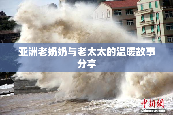亚洲老奶奶与老太太的温暖故事分享