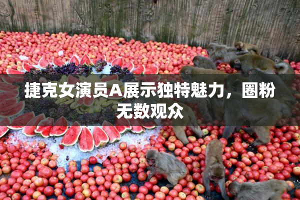 捷克女演员A展示独特魅力，圈粉无数观众