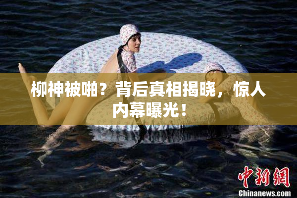 柳神被啪？背后真相揭晓，惊人内幕曝光！