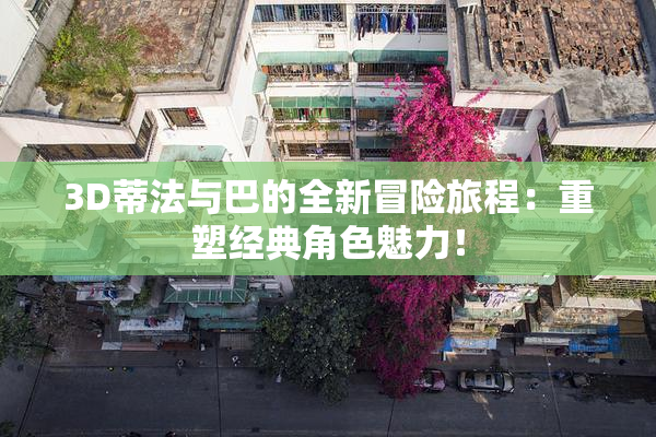 3D蒂法与巴的全新冒险旅程：重塑经典角色魅力！
