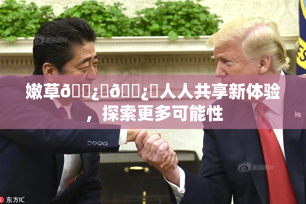 嫩草🌿‌🌿‌人人共享新体验，探索更多可能性