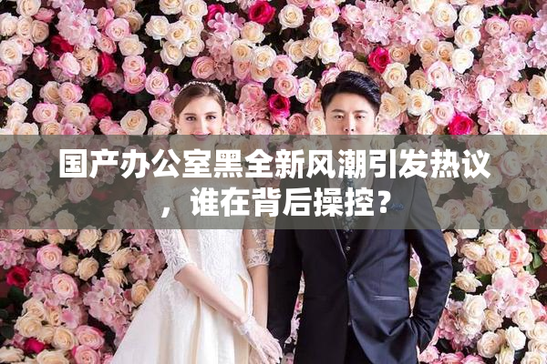 国产办公室黑全新风潮引发热议，谁在背后操控？