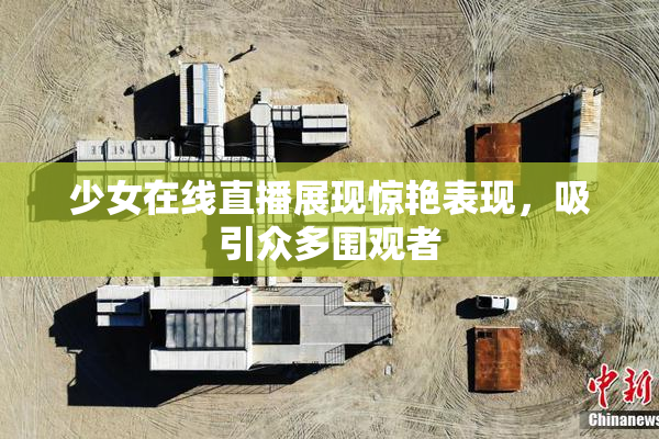 少女在线直播展现惊艳表现，吸引众多围观者