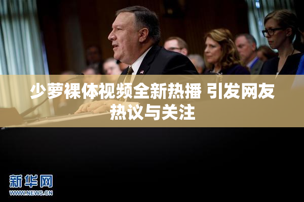 少萝裸体视频全新热播 引发网友热议与关注