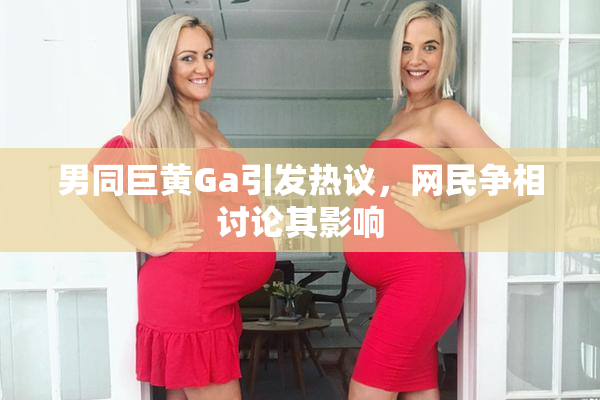 男同巨黄Ga引发热议，网民争相讨论其影响