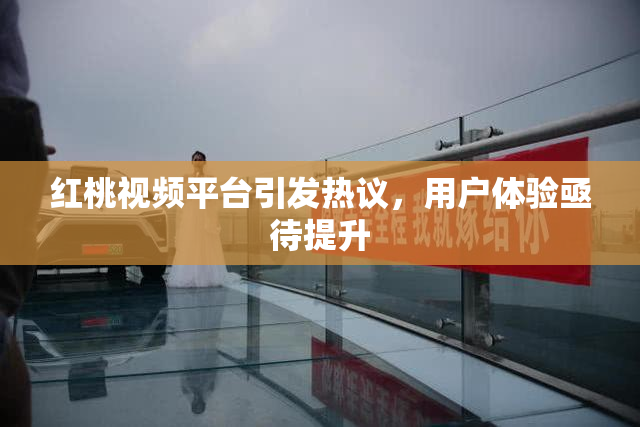 红桃视频平台引发热议，用户体验亟待提升