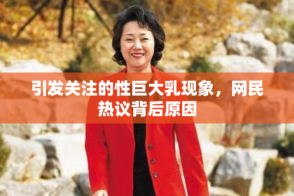 引发关注的性巨大乳现象，网民热议背后原因