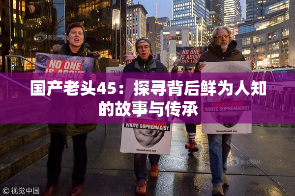国产老头45：探寻背后鲜为人知的故事与传承