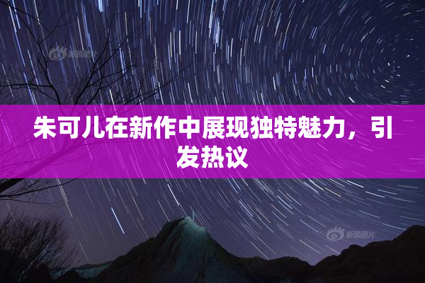 朱可儿在新作中展现独特魅力，引发热议