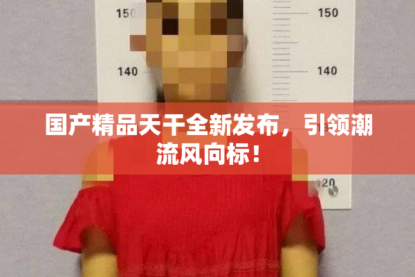 国产精品天干全新发布，引领潮流风向标！