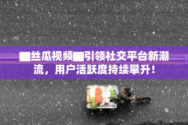 ▇丝瓜视频▇引领社交平台新潮流，用户活跃度持续攀升！