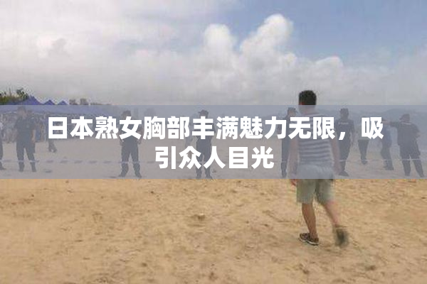 日本熟女胸部丰满魅力无限，吸引众人目光