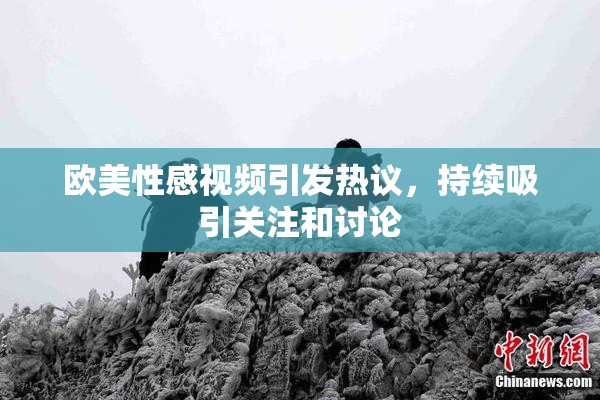 欧美性感视频引发热议，持续吸引关注和讨论