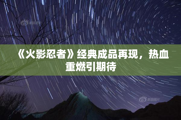 《火影忍者》经典成品再现，热血重燃引期待