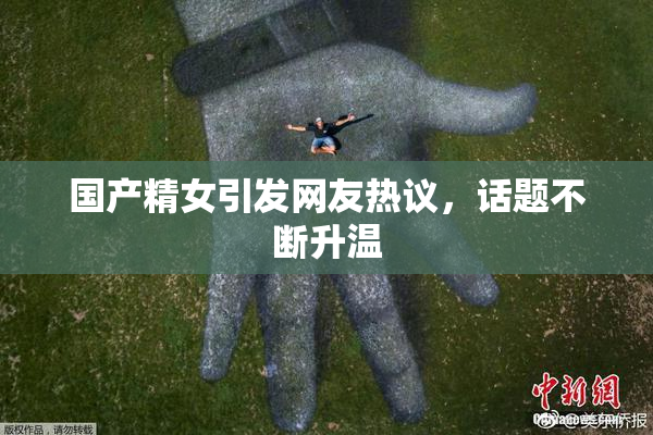 国产精女引发网友热议，话题不断升温