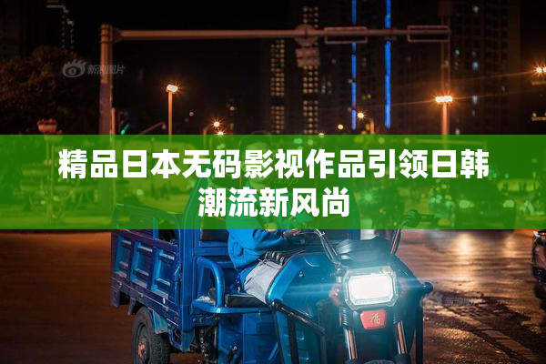 精品日本无码影视作品引领日韩潮流新风尚