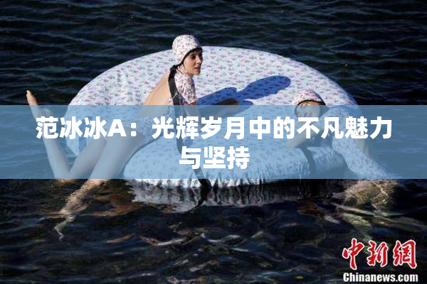范冰冰A：光辉岁月中的不凡魅力与坚持