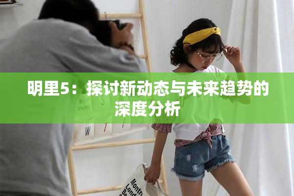 明里5：探讨新动态与未来趋势的深度分析