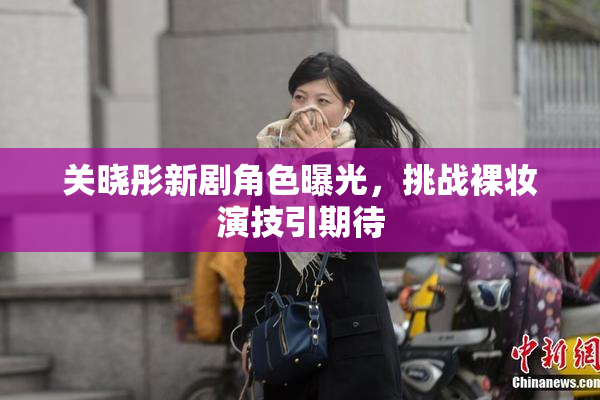 关晓彤新剧角色曝光，挑战裸妆演技引期待
