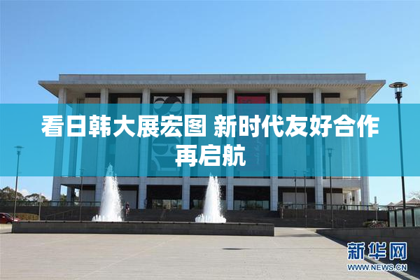 看日韩大展宏图 新时代友好合作再启航