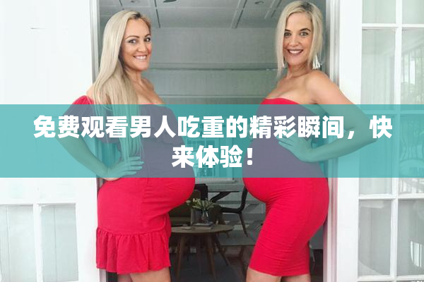免费观看男人吃重的精彩瞬间，快来体验！