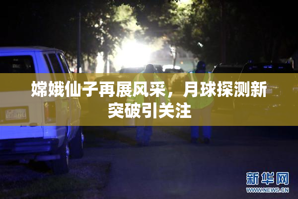 嫦娥仙子再展风采，月球探测新突破引关注