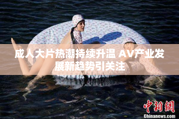 成人大片热潮持续升温 AV产业发展新趋势引关注