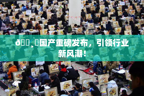 🌸‌国产重磅发布，引领行业新风潮！