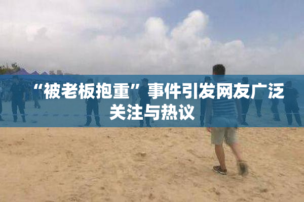 “被老板抱重”事件引发网友广泛关注与热议