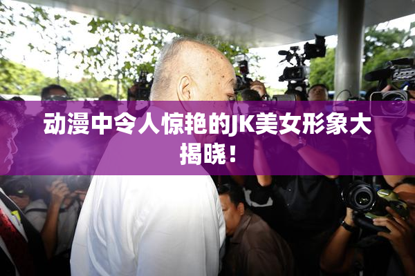 动漫中令人惊艳的JK美女形象大揭晓！