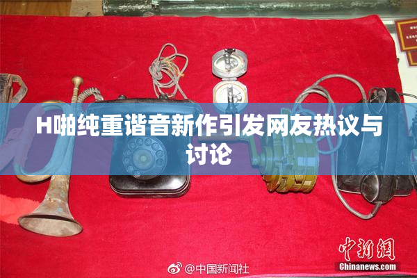 H啪纯重谐音新作引发网友热议与讨论