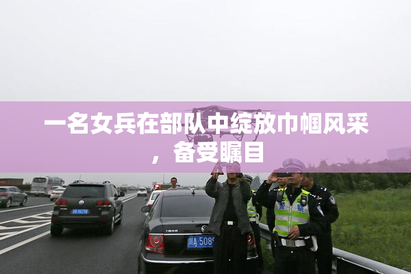 一名女兵在部队中绽放巾帼风采，备受瞩目