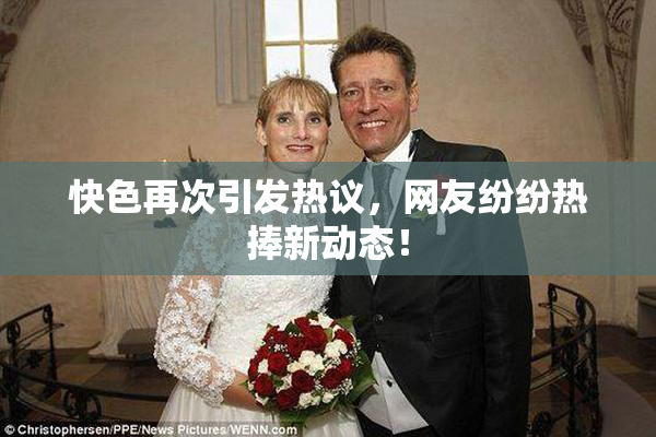 快色再次引发热议，网友纷纷热捧新动态！