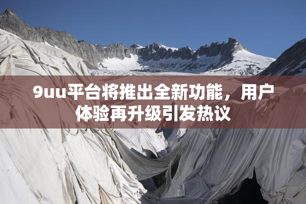 9uu平台将推出全新功能，用户体验再升级引发热议