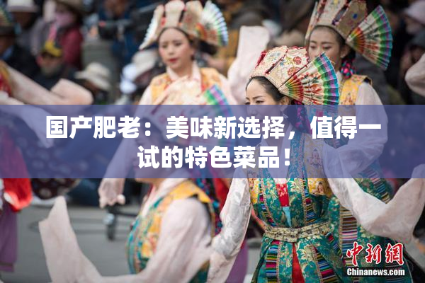 国产肥老：美味新选择，值得一试的特色菜品！