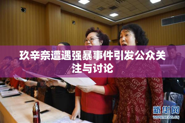 玖辛奈遭遇强暴事件引发公众关注与讨论