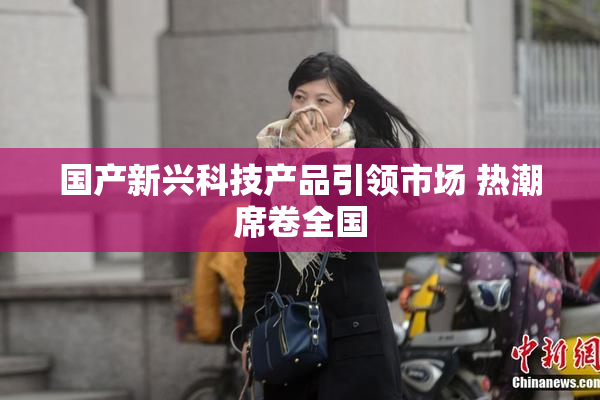 国产新兴科技产品引领市场 热潮席卷全国