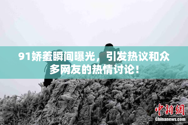 91娇羞瞬间曝光，引发热议和众多网友的热情讨论！