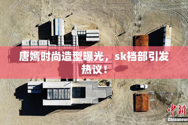 唐嫣时尚造型曝光，sk裆部引发热议！