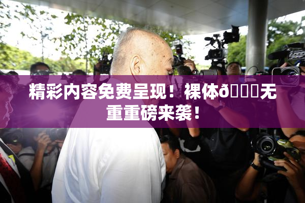 精彩内容免费呈现！裸体🔞无重重磅来袭！