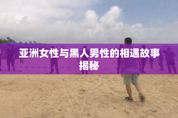 亚洲女性与黑人男性的相遇故事揭秘
