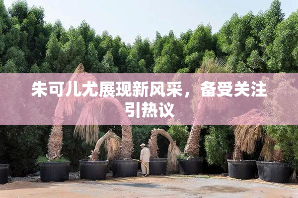 朱可儿尤展现新风采，备受关注引热议