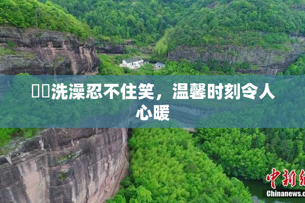 妺妺洗澡忍不住笑，温馨时刻令人心暖