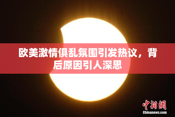 欧美激情俱乱氛围引发热议，背后原因引人深思