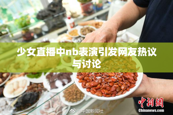 少女直播中nb表演引发网友热议与讨论