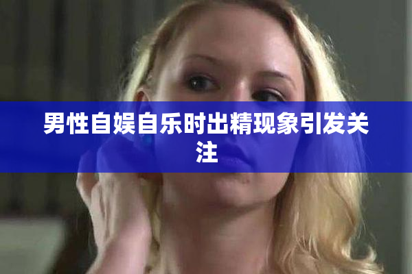 男性自娱自乐时出精现象引发关注