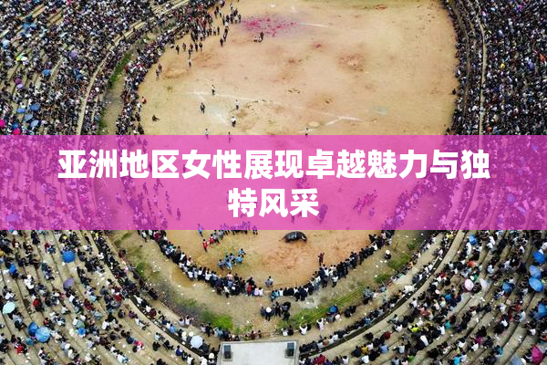 亚洲地区女性展现卓越魅力与独特风采