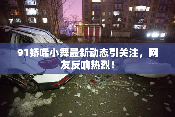 91娇喘小舞最新动态引关注，网友反响热烈！