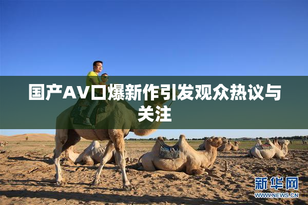 国产AV口爆新作引发观众热议与关注