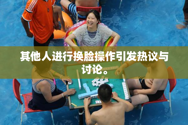 其他人进行换脸操作引发热议与讨论。
